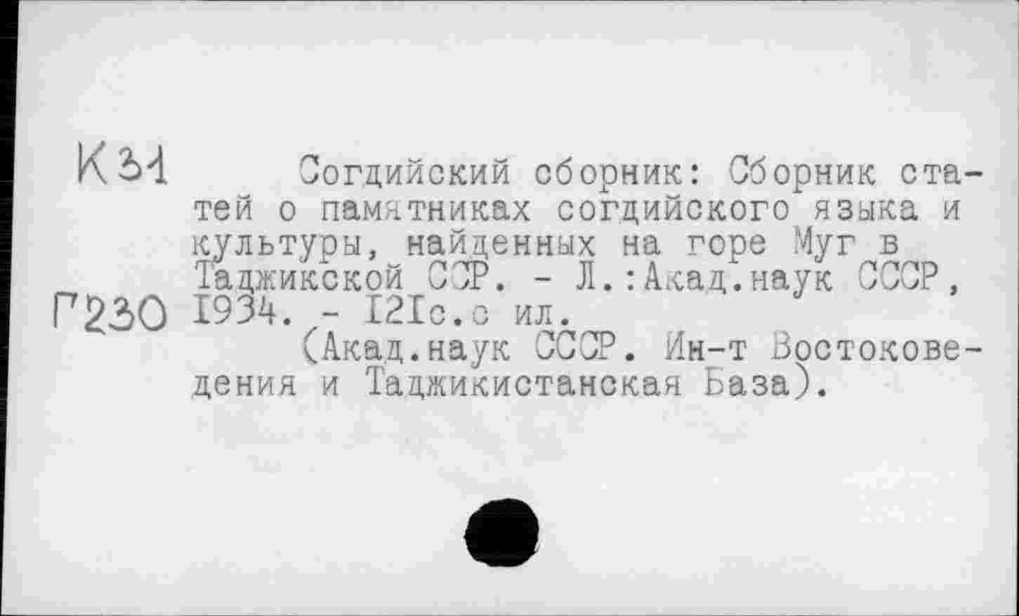 ﻿к м
Г 230
Согдийский сборник: Сборник статей о памятниках согдийского языка и культуры, найденных на горе Муг в Таджикской ССР. - Л.:Акад.наук СССР, 1934. - 121с.с ил.
(Акад.наук СССР. Ин-т Востоковедения и Таджикистанская База).